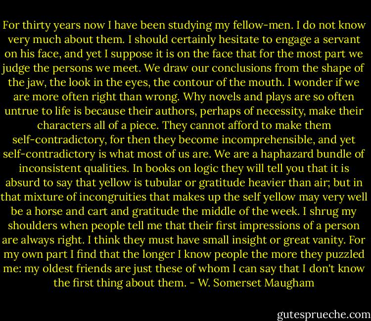 For thirty years now I have been studying my fellow-men. I do not know very much about them. I should certainly hesitate to engage a servant on his face, and yet I suppose it is on the face that for the most part we judge the persons we meet. We draw our conclusions from the shape of the jaw, the look in the eyes, the contour of the mouth. I wonder if we are more often right than wrong. Why novels and plays are so often untrue to life is because their authors, perhaps of necessity, make their characters all of a piece. They cannot afford to make them self-contradictory, for then they become incomprehensible, and yet self-contradictory is what most of us are. We are a haphazard bundle of inconsistent qualities. In books on logic they will tell you that it is absurd to say that yellow is tubular or gratitude heavier than air; but in that mixture of incongruities that makes up the self yellow may very well be a horse and cart and gratitude the middle of the week. I shrug my shoulders when people tell me that their first impressions of a person are always right. I think they must have small insight or great vanity. For my own part I find that the longer I know people the more they puzzled me: my oldest friends are just these of whom I can say that I don't know the first thing about them. - W. Somerset Maugham