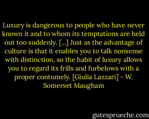 Luxury is dangerous to people who have never known it and to whom its temptations are held out too suddenly. [...] Just as the advantage of culture is that it enables you to talk nonsense with distinction, so the habit of luxury allows you to regard its frills and furbelows with a proper contumely.<br />[Giulia Lazzari] - W. Somerset Maugham