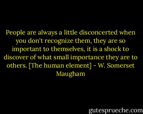 People are always a little disconcerted when you don't recognize them, they are so important to themselves, it is a shock to discover of what small importance they are to others.<br />[The human element] - W. Somerset Maugham