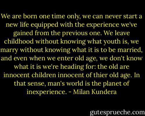 We are born one time only, we can never start a new life equipped with the experience we've gained from the previous one. We leave childhood without knowing what youth is, we marry without knowing what it is to be married, and even when we enter old age, we don't know what it is we're heading for: the old are innocent children innocent of thier old age. In that sense, man's world is the planet of inexperience. - Milan Kundera