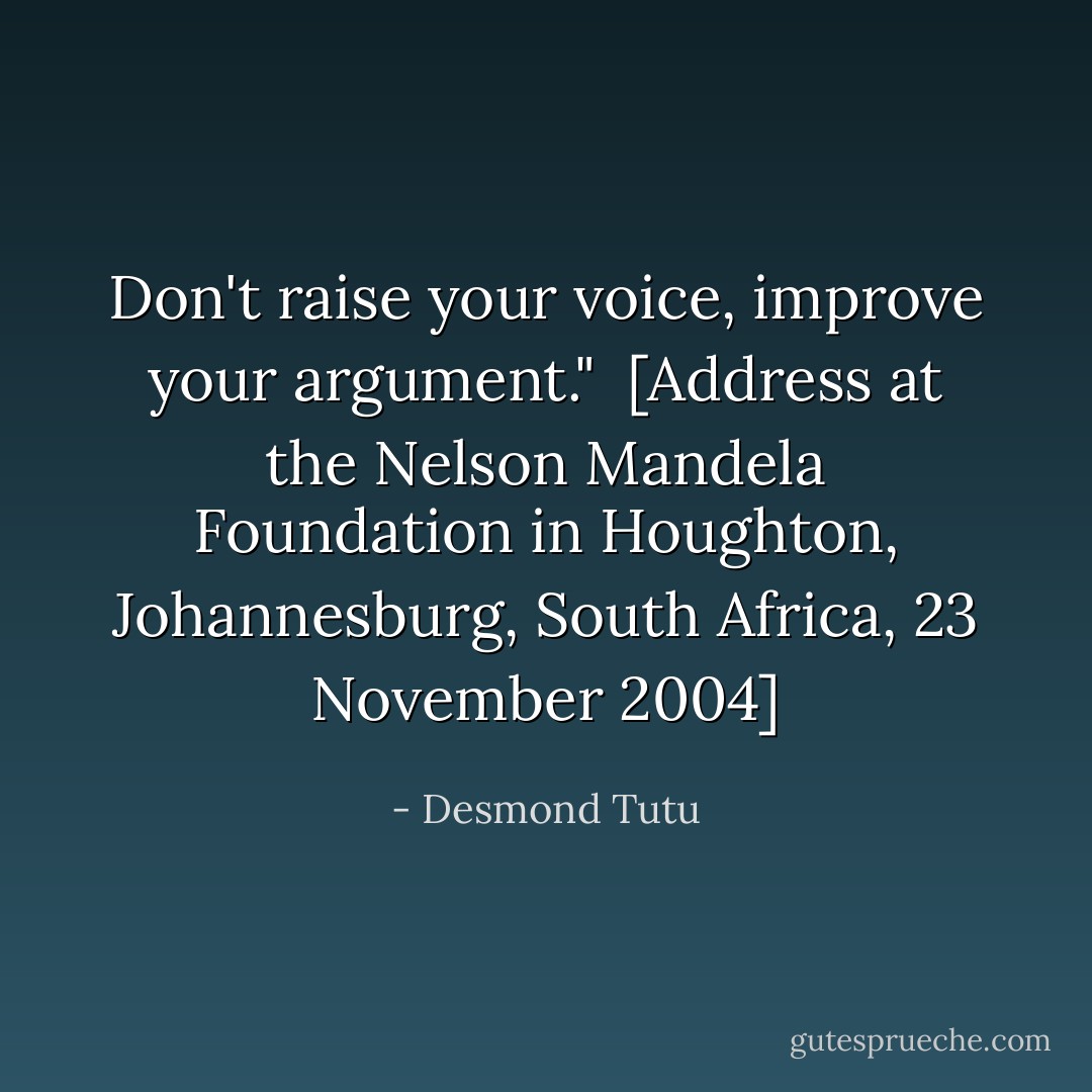 Don't raise your voice, improve your argument."<br /><br />[<i>Address at the Nelson Mandela Foundation in Houghton, Johannesburg, South Africa</i>, 23 November 2004] - Desmond Tutu