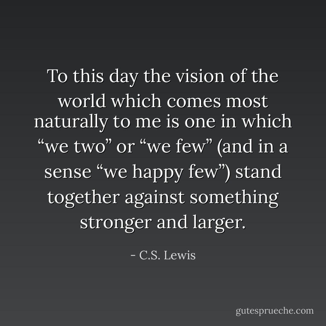 To this day the vision of the world which comes most naturally to me is one in which “we two” or “we few” (and in a sense “we happy few”) stand together against something stronger and larger. - C.S. Lewis