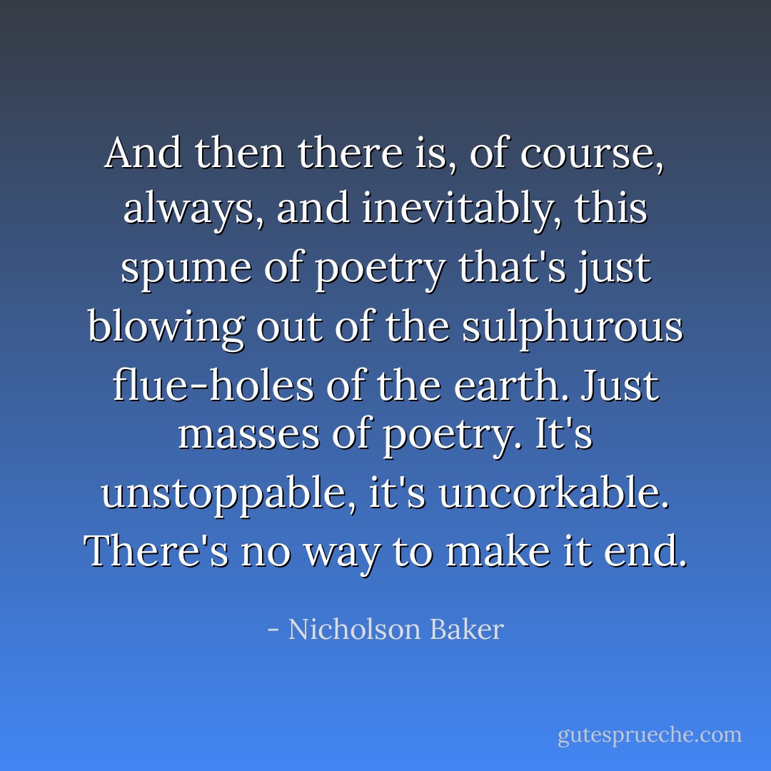 And then there is, of course, always, and inevitably, this spume of poetry that's just blowing out of the sulphurous flue-holes of the earth. Just masses of poetry. It's unstoppable, it's uncorkable. There's no way to make it end. - Nicholson Baker