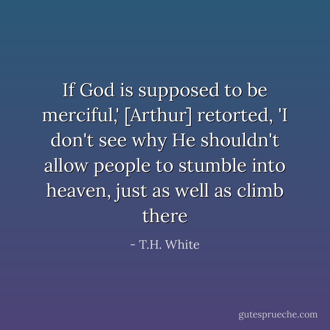 If God is supposed to be merciful,' [Arthur] retorted, 'I don't see why He shouldn't allow people to stumble into heaven, just as well as climb there - T.H. White