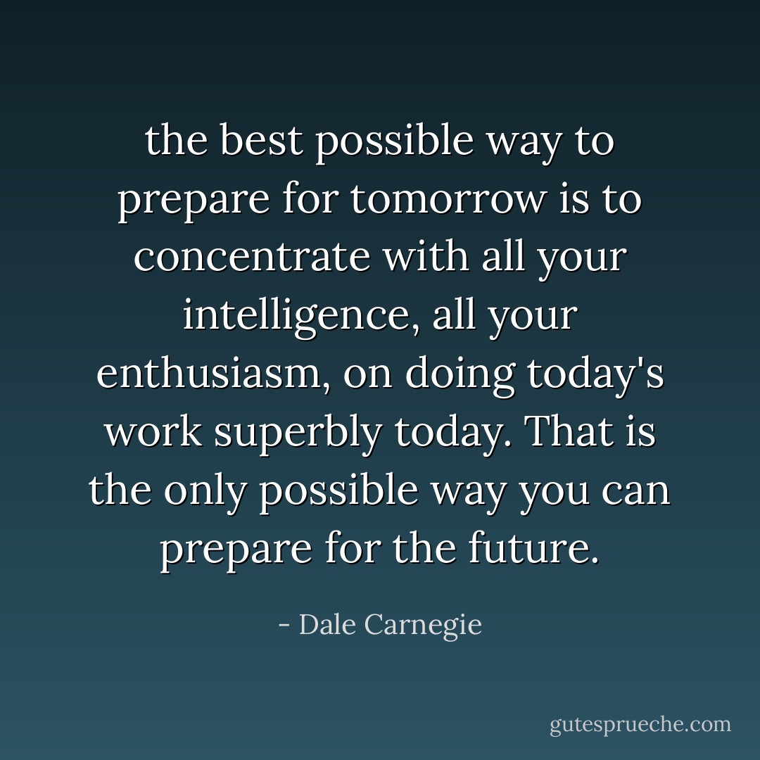 the best possible way to prepare for tomorrow is to concentrate with all your intelligence, all your enthusiasm, on doing today's work superbly today. That is the only possible way you can prepare for the future. - Dale Carnegie