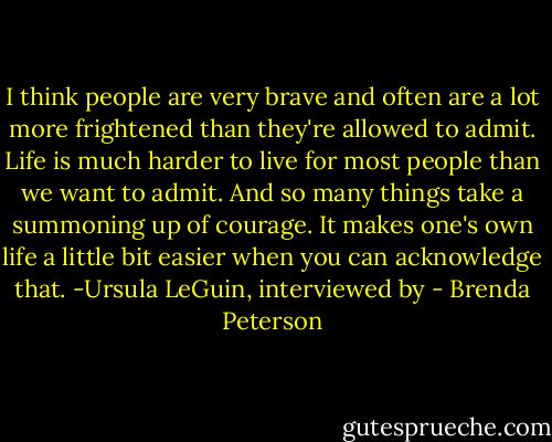 I think people are very brave and often are a lot more frightened than they're allowed to admit. Life is much harder to live for most people than we want to admit. And so many things take a summoning up of courage. It makes one's own life a little bit easier when you can acknowledge that.<br />-Ursula LeGuin, interviewed by - Brenda Peterson