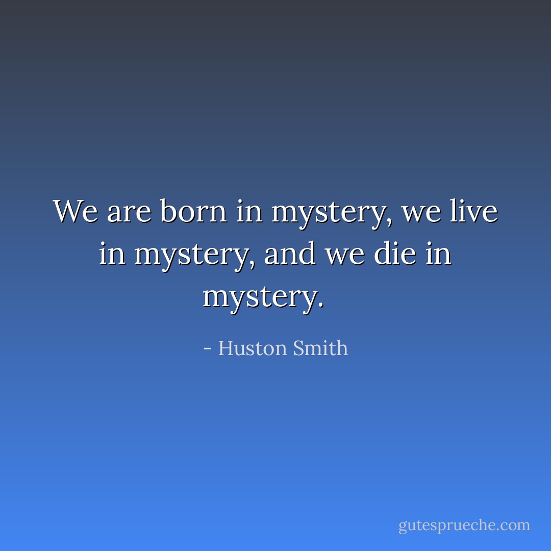 We are born in mystery, we live in mystery, and we die in mystery.<br /><br /><br /> - Huston Smith