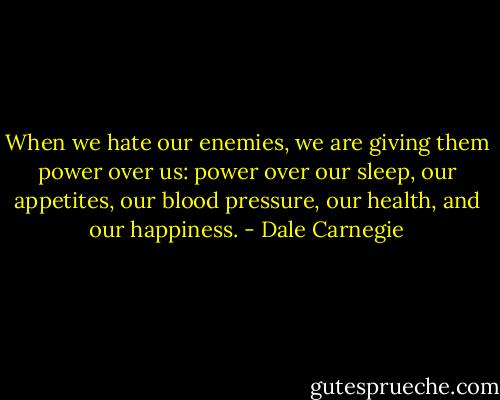 When we hate our enemies, we are giving them power over us: power over our sleep, our appetites, our blood pressure, our health, and our happiness. - Dale Carnegie