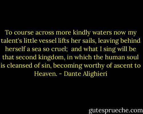 To course across more kindly waters now<br />my talent's little vessel lifts her sails,<br />leaving behind herself a sea so cruel;<br /> and what I sing will be that second kingdom,<br />in which the human soul is cleansed of sin,<br />becoming worthy of ascent to Heaven. - Dante Alighieri