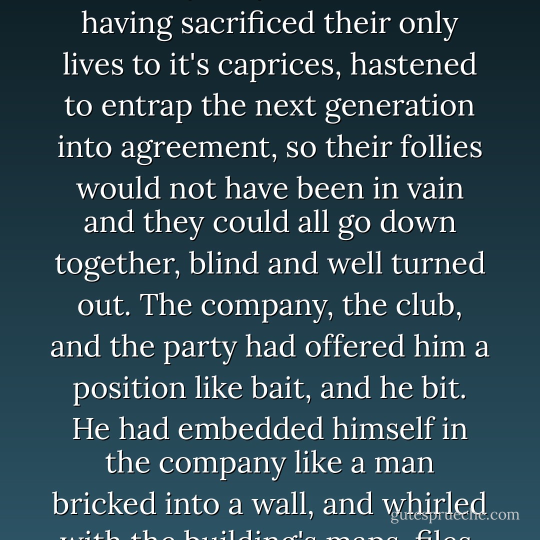 Naturally society cherished itself alone; it prized what everyone agreed was precious, despised what everyone agreed was despicable, and ignored what no one mentioned-all to it's own enhancement, and with the loud view that these bubbles and vapors were eternal and universal. If June had stressed to Mabel that she was going to die, would she have learned to eat with a fork? Society's loyal members, having sacrificed their only lives to it's caprices, hastened to entrap the next generation into agreement, so their follies would not have been in vain and they could all go down together, blind and well turned out. The company, the club, and the party had offered him a position like bait, and he bit. He had embedded himself in the company like a man bricked into a wall, and whirled with the building's maps, files, and desks,senselessly, as the planet spun and death pooled on the cold basement floors. Who could blame him?- when people have always lived so. Now , however, he saw the city lifted away, and the bricks and files vaporized; he saw the preenings of men laid low, and the comforts of family scattered. He was free and loosed on the black beach. - Annie Dillard