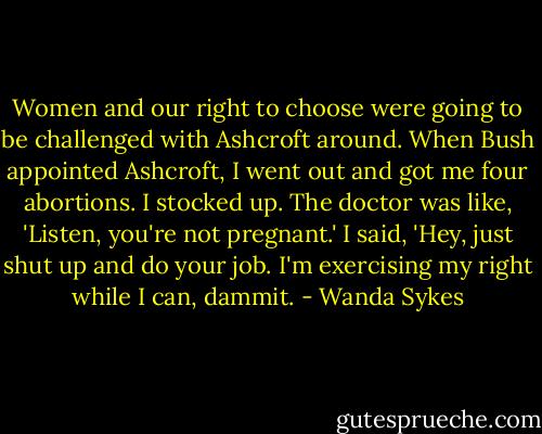 Women and our right to choose were going to be challenged with Ashcroft around. When Bush appointed Ashcroft, I went out and got me four abortions. I stocked up. The doctor was like, 'Listen, you're not pregnant.' I said, 'Hey, just shut up and do your job. I'm exercising my right while I can, dammit. - Wanda Sykes