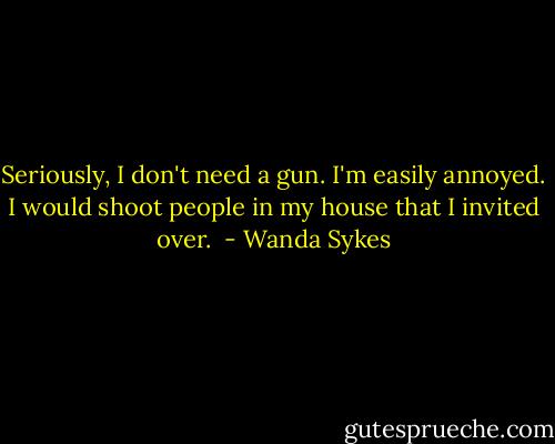 Seriously, I don't need a gun. I'm easily annoyed. I would shoot people in my house that I invited over.  - Wanda Sykes