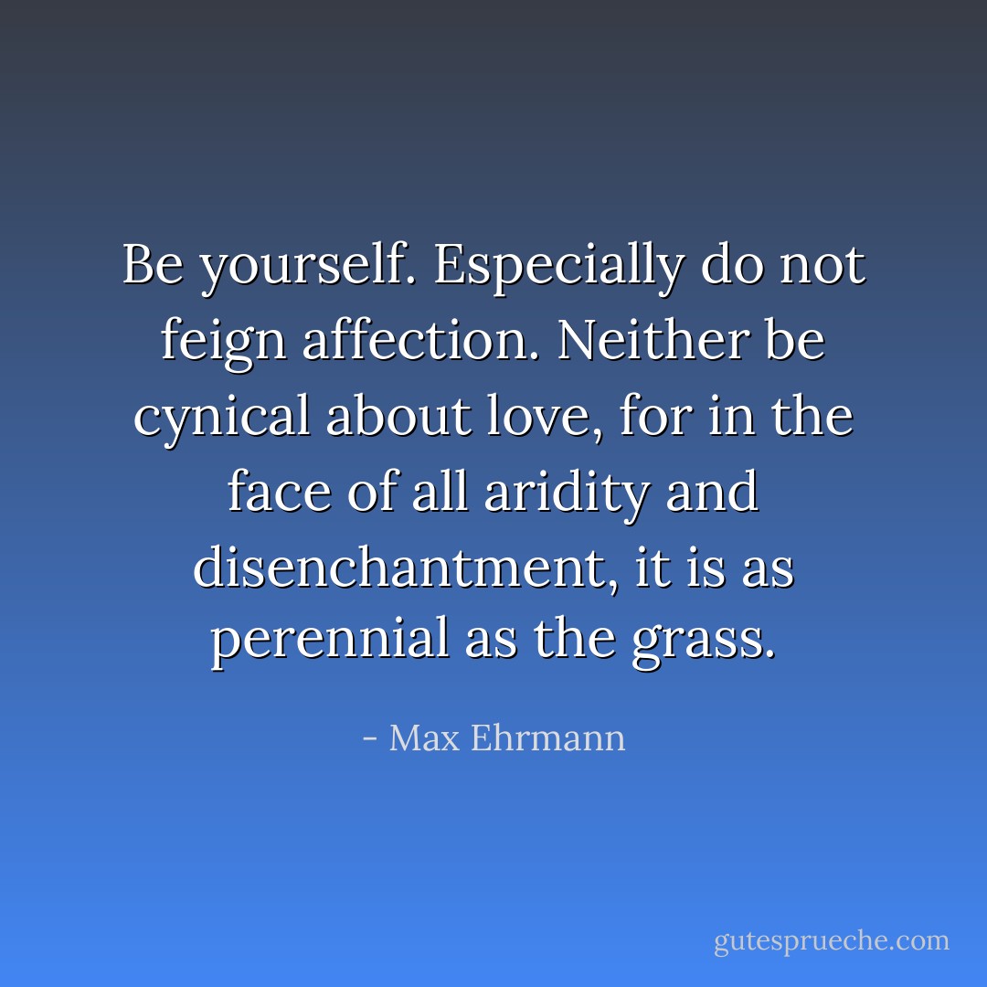 Be yourself. Especially do not feign affection.<br />Neither be cynical about love, for in the face of all aridity and disenchantment, it is as perennial as the grass. - Max Ehrmann