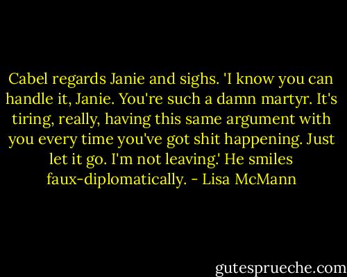 Cabel regards Janie and sighs. 'I know you can handle it, Janie. You're such a damn martyr. It's tiring, really, having this same argument with you every time you've got shit happening. Just let it go. I'm not leaving.' He smiles faux-diplomatically. - Lisa McMann