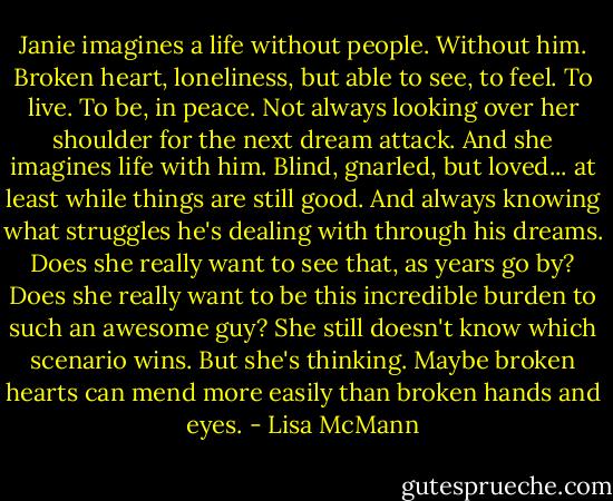 Janie imagines a life without people. Without him. Broken heart, loneliness, but able to see, to feel. To live. To be, in peace. Not always looking over her shoulder for the next dream attack.<br />And she imagines life with him. Blind, gnarled, but loved... at least while things are still good. And always knowing what struggles he's dealing with through his dreams. Does she really want to see that, as years go by? Does she really want to be this incredible burden to such an awesome guy?<br />She still doesn't know which scenario wins.<br />But she's thinking.<br />Maybe broken hearts can mend more easily than broken hands and eyes. - Lisa McMann