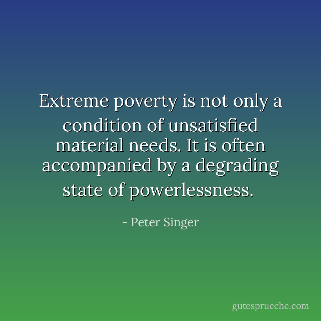 Extreme poverty is not only a condition of unsatisfied material needs. It is often accompanied by a degrading state of powerlessness.  - Peter Singer
