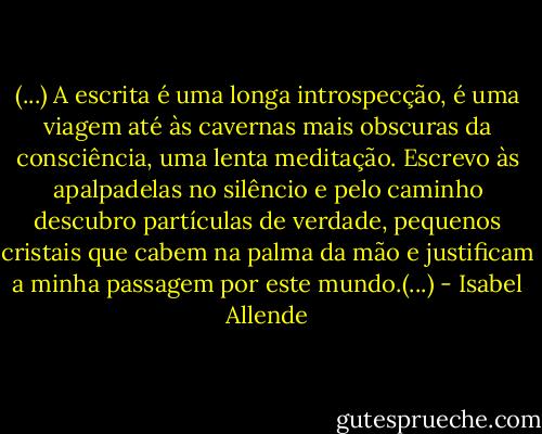 (...) A escrita é uma longa introspecção, é uma viagem até às cavernas mais obscuras da consciência, uma lenta meditação. Escrevo às apalpadelas no silêncio e pelo caminho descubro partículas de verdade, pequenos cristais que cabem na palma da mão e justificam a minha passagem por este mundo.(...) - Isabel Allende