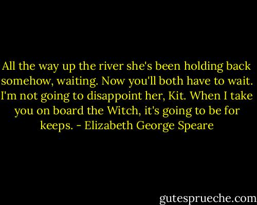 All the way up the river she's been holding back somehow, waiting. Now you'll both have to wait. I'm not going to disappoint her, Kit. When I take you on board the Witch, it's going to be for keeps. - Elizabeth George Speare