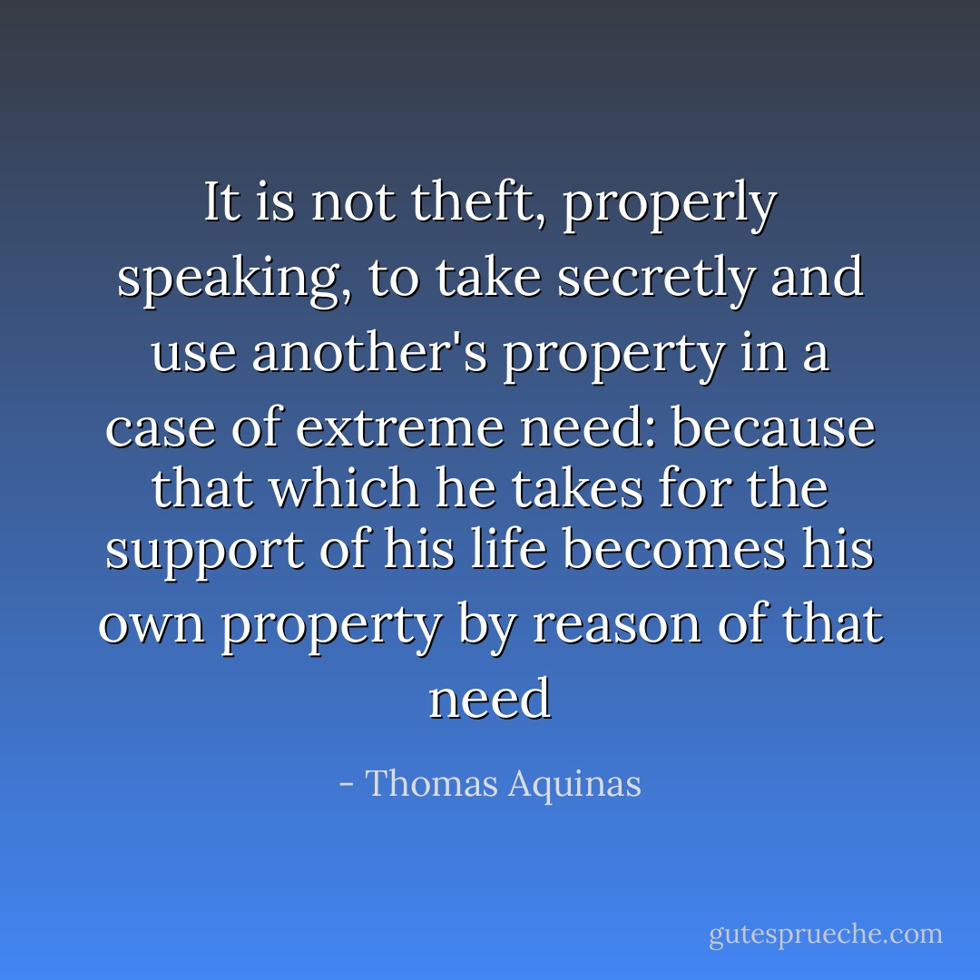 It is not theft, properly speaking, to take secretly and use another's property in a case of extreme need: because that which he takes for the support of his life becomes his own property by reason of that need - Thomas Aquinas