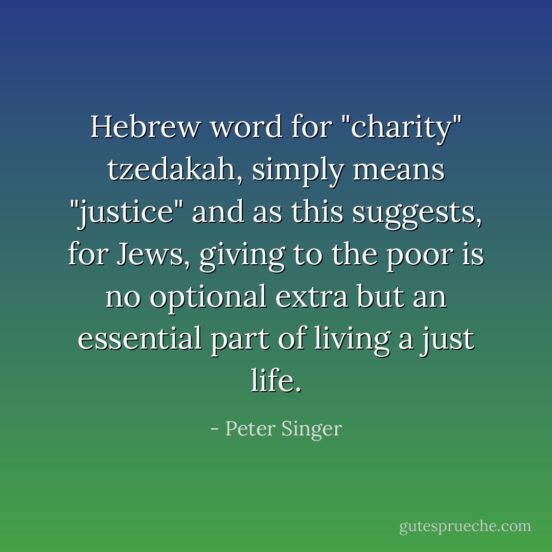 Hebrew word for "charity" tzedakah, simply means "justice" and as this suggests, for Jews, giving to the poor is no optional extra but an essential part of living a just life. - Peter Singer