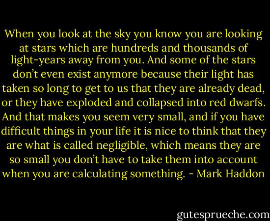 When you look at the sky you know you are looking at stars which are hundreds and thousands of light-years away from you. And some of the stars don’t even exist anymore because their light has taken so long to get to us that they are already dead, or they have exploded and collapsed into red dwarfs. And that makes you seem very small, and if you have difficult things in your life it is nice to think that they are what is called negligible, which means they are so small you don’t have to take them into account when you are calculating something. - Mark Haddon