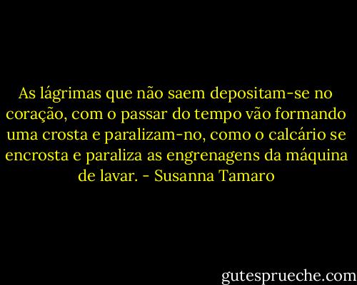As lágrimas que não saem depositam-se no coração, com o passar do tempo vão formando uma crosta e paralizam-no, como o calcário se encrosta e paraliza as engrenagens da máquina de lavar. - Susanna Tamaro