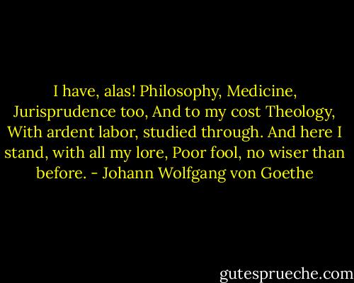 I have, alas! Philosophy,<br />Medicine, Jurisprudence too,<br />And to my cost Theology,<br />With ardent labor, studied through.<br />And here I stand, with all my lore,<br />Poor fool, no wiser than before. - Johann Wolfgang von Goethe