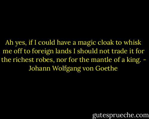 Ah yes, if I could have a magic cloak<br />to whisk me off to foreign lands<br />I should not trade it for the richest robes,<br />nor for the mantle of a king. - Johann Wolfgang von Goethe