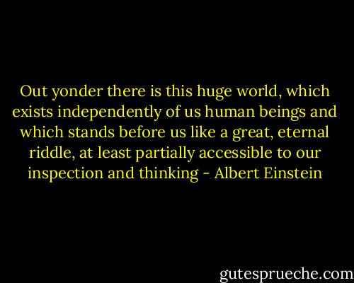 Out yonder there is this huge world, which exists independently of us human beings and which stands before us like a great, eternal riddle, at least partially accessible to our inspection and thinking - Albert Einstein