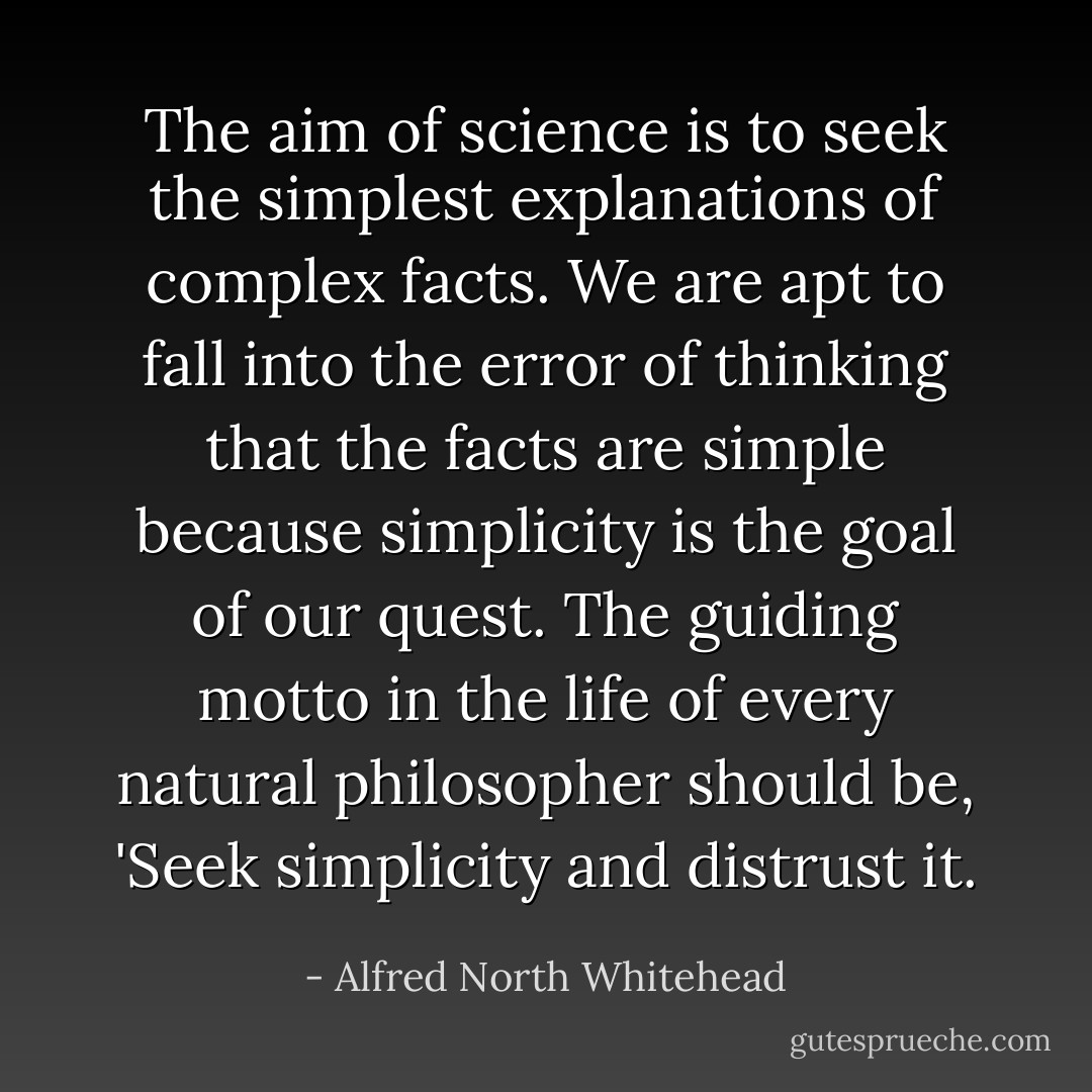 The aim of science is to seek the simplest explanations of complex facts. We are apt to fall into the error of thinking that the facts are simple because simplicity is the goal of our quest. The guiding motto in the life of every natural philosopher should be, 'Seek simplicity and distrust it. - Alfred North Whitehead