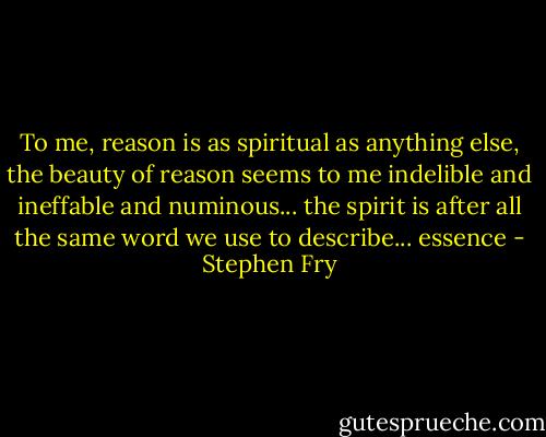 To me, reason is as spiritual as anything else, the beauty of reason seems to me indelible and ineffable and numinous... the spirit is after all the same word we use to describe... essence - Stephen Fry