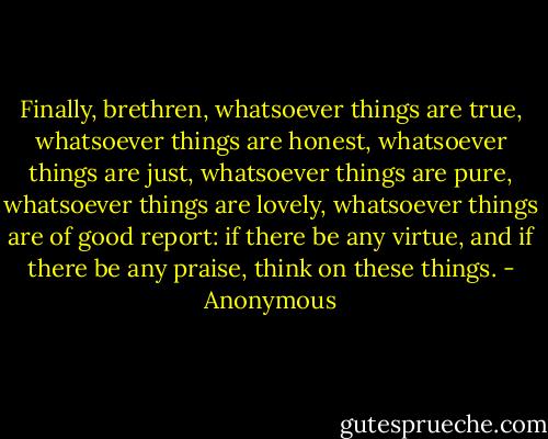 Finally, brethren, whatsoever things are true, whatsoever things are honest, whatsoever things are just, whatsoever things are pure, whatsoever things are lovely, whatsoever things are of good report: if there be any virtue, and if there be any praise, think on these things. - Anonymous
