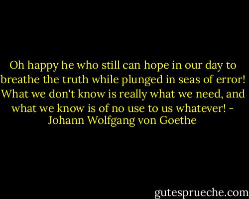 Oh happy he who still can hope in our day<br />to breathe the truth while plunged in seas of error!<br />What we don't know is really what we need,<br />and what we know is of no use to us whatever! - Johann Wolfgang von Goethe