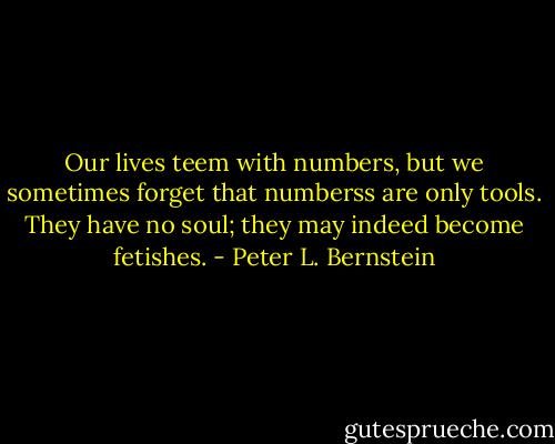Our lives teem with numbers, but we sometimes forget that numberss are only tools. They have no soul; they may indeed become fetishes. - Peter L. Bernstein