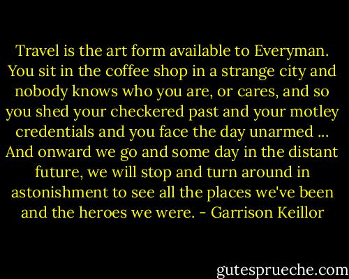 Travel is the art form available to Everyman. You sit in the coffee shop in a strange city and nobody knows who you are, or cares, and so you shed your checkered past and your motley credentials and you face the day unarmed ... And onward we go and some day in the distant future, we will stop and turn around in astonishment to see all the places we've been and the heroes we were. - Garrison Keillor