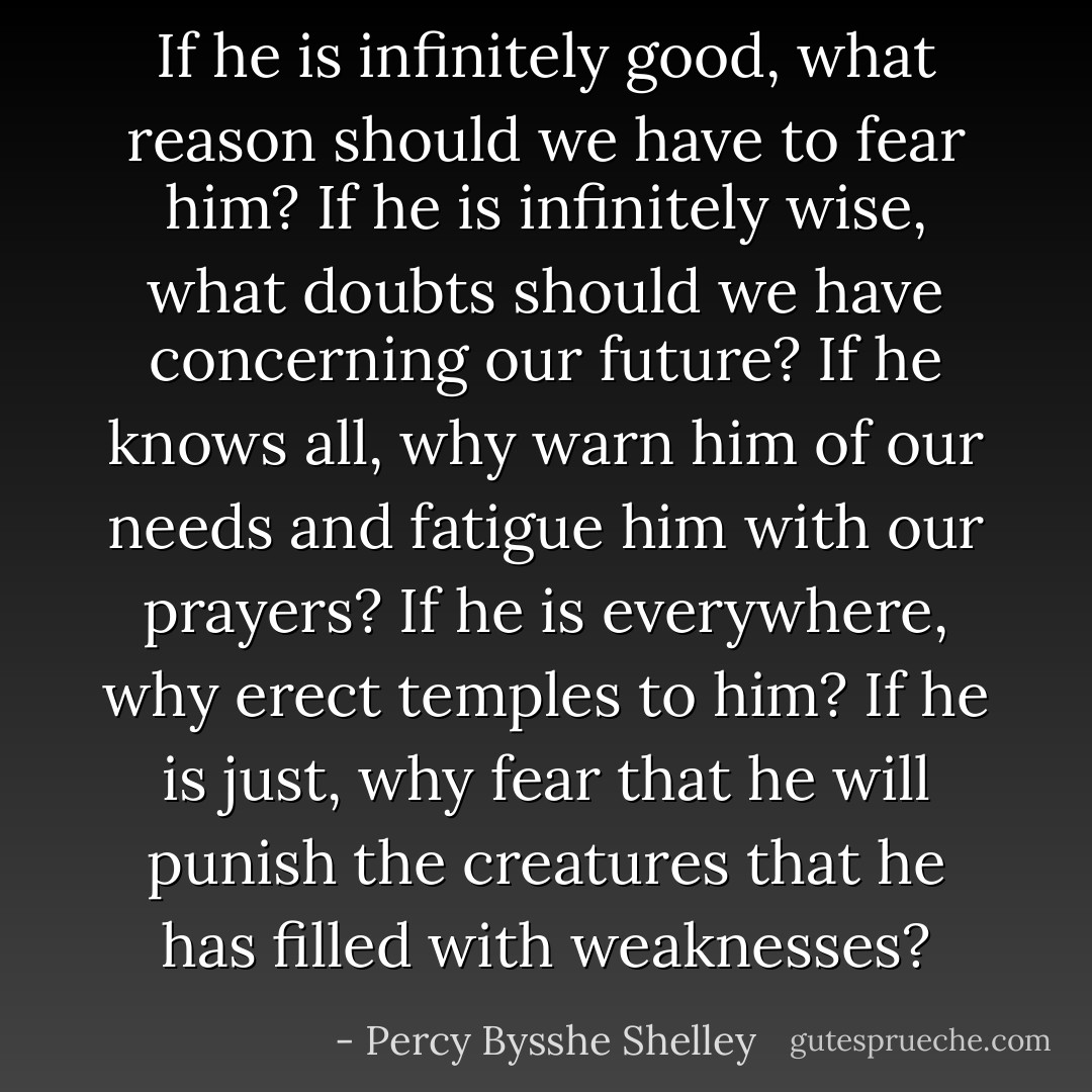 If he is infinitely good, what reason should we have to fear him? If he is infinitely wise, what doubts should we have concerning our future? If he knows all, why warn him of our needs and fatigue him with our prayers? If he is everywhere, why erect temples to him? If he is just, why fear that he will punish the creatures that he has filled with weaknesses? - Percy Bysshe Shelley