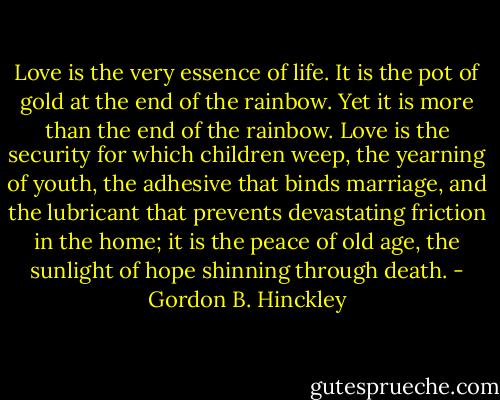 Love is the very essence of life. It is the pot of gold at the end of the rainbow. Yet it is more than the end of the rainbow. Love is the security for which children weep, the yearning of youth, the adhesive that binds marriage, and the lubricant that prevents devastating friction in the home; it is the peace of old age, the sunlight of hope shinning through death. - Gordon B. Hinckley