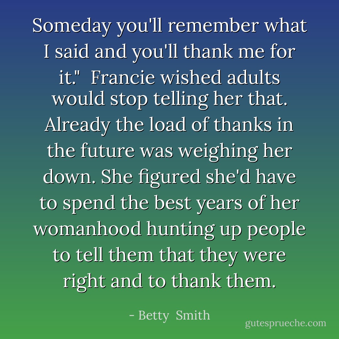 Someday you'll remember what I said and you'll thank me for it."<br /><br />Francie wished adults would stop telling her that. Already the load of thanks in the future was weighing her down. She figured she'd have to spend the best years of her womanhood hunting up people to tell them that they were right and to thank them. - Betty  Smith