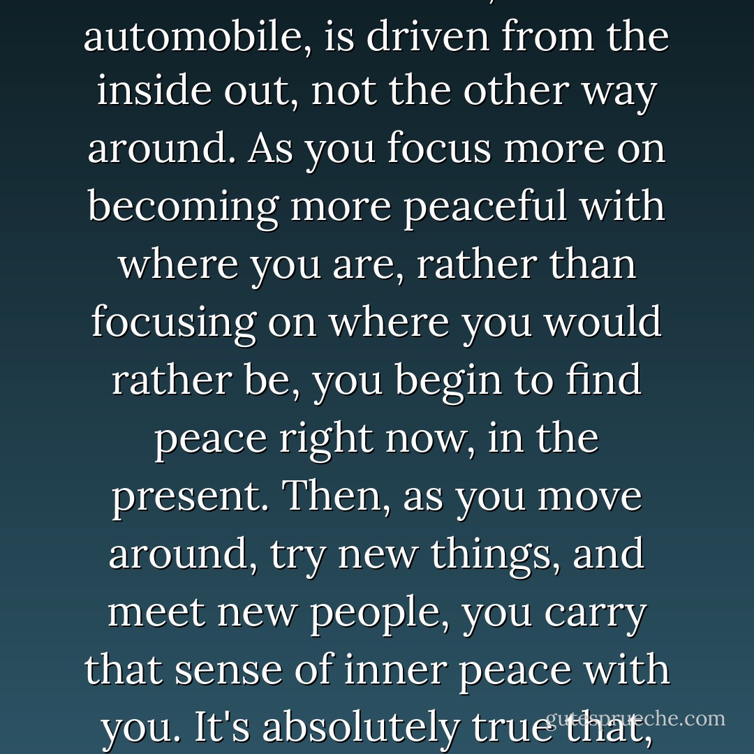 Something wonderful begins to happen with the simple realization that life, like an automobile, is driven from the inside out, not the other way around. As you focus more on becoming more peaceful with where you are, rather than focusing on where you would rather be, you begin to find peace right now, in the present. Then, as you move around, try new things, and meet new people, you carry that sense of inner peace with you. It's absolutely true that, "Wherever you go, there you are. - Richard Carlson