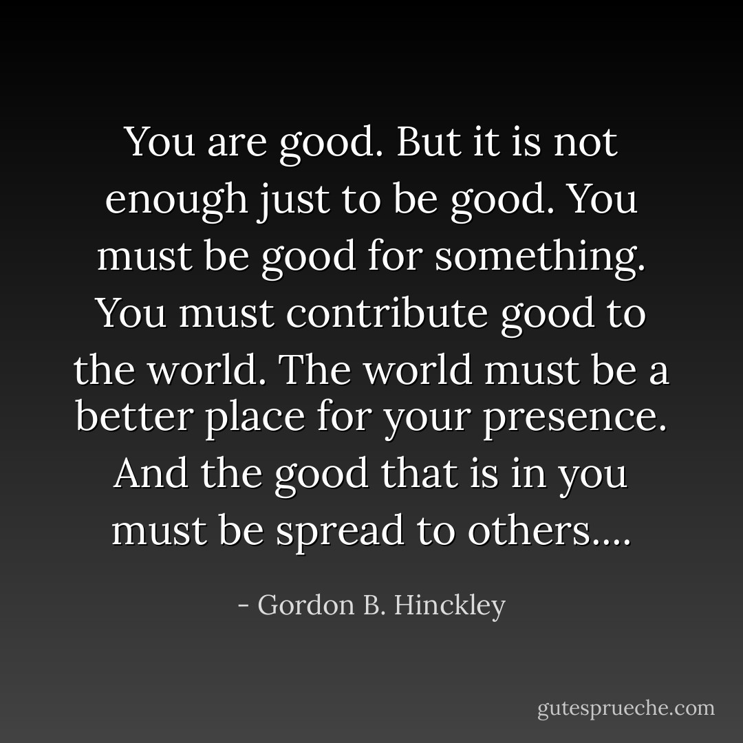 You are good. But it is not enough just to be good. You must be good for something. You must contribute good to the world. The world must be a better place for your presence. And the good that is in you must be spread to others.... - Gordon B. Hinckley