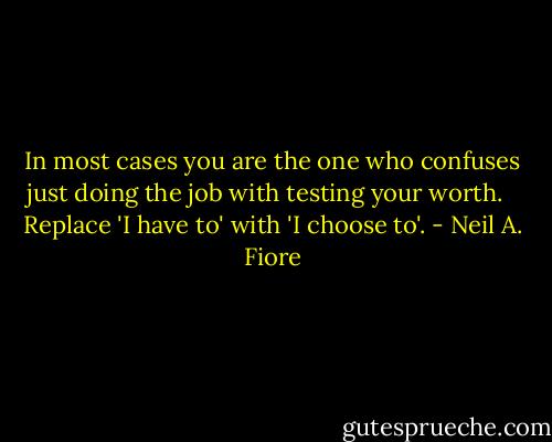 In most cases you are the one who confuses just doing the job with testing your worth. <br /><br />Replace 'I have to' with 'I choose to'. - Neil A. Fiore