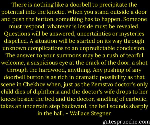 There is nothing like a doorbell to precipitate the potential into the kinetic. When you stand outside a door and push the button, something has to happen. Someone must respond; whatever is inside must be revealed. Questions will be answered, uncertainties or mysteries dispelled. A situation will be started on its way through unknown complications to an unpredictable conclusion. The answer to your summons may be a rush of tearful welcome, a suspicious eye at the crack of the door, a shot through the hardwood, anything. Any pushing of any doorbell button is as rich in dramatic possibility as that scene in Chekhov when, just as the Zemstvo doctor's only child dies of diphtheria and the doctor's wife drops to her knees beside the bed and the doctor, smelling of carbolic, takes an uncertain step backward, the bell sounds sharply in the hall. - Wallace Stegner