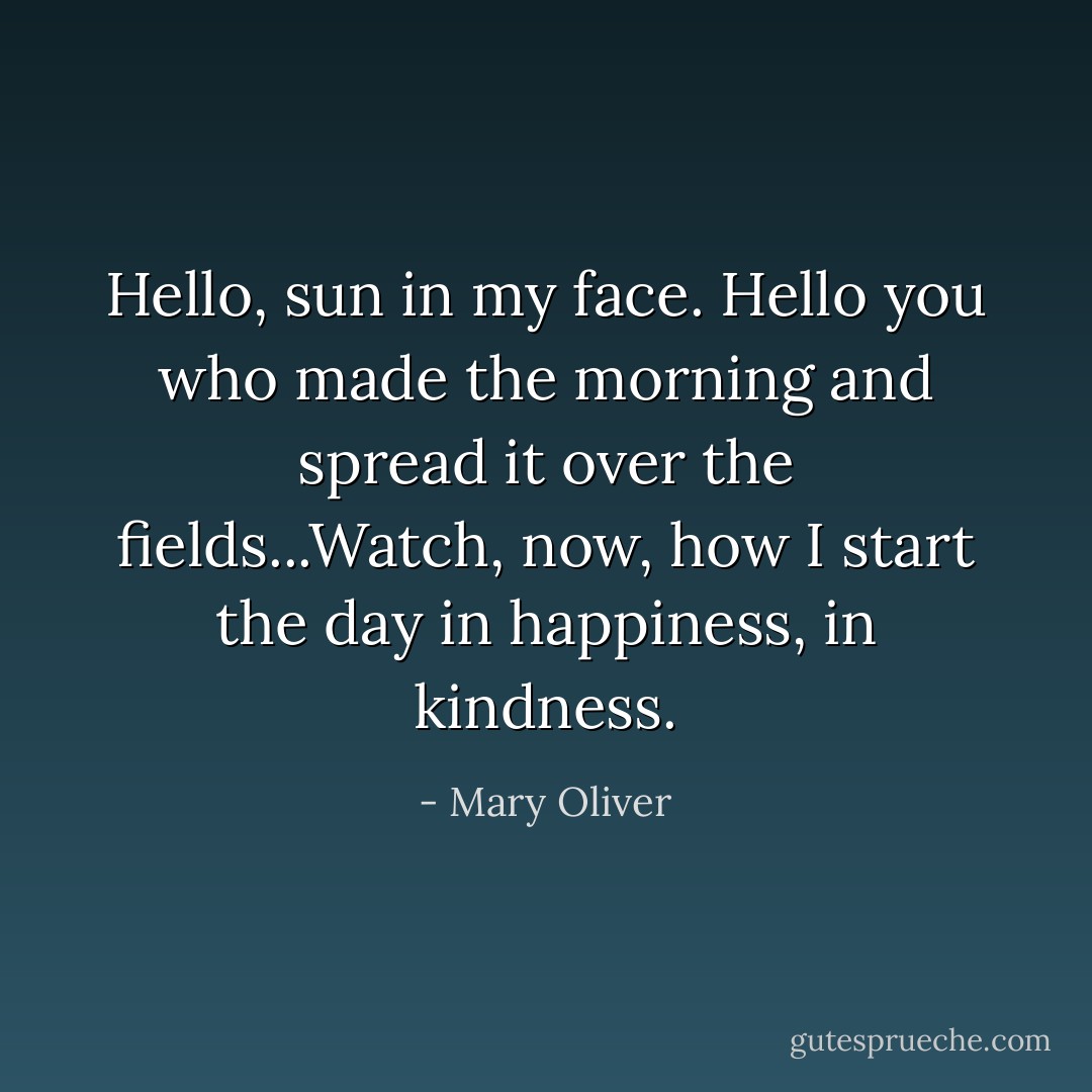 Hello, sun in my face. Hello you who made the morning and spread it over the fields...Watch, now, how I start the day in happiness, in kindness. - Mary Oliver