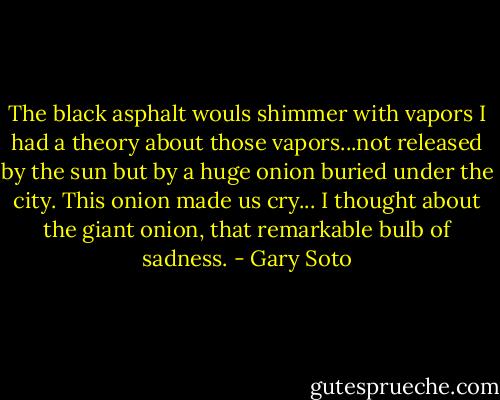 The black asphalt wouls shimmer with vapors I had a theory about those vapors...not released by the sun but by a huge onion buried under the city. This onion made us cry... I thought about the giant onion, that remarkable bulb of sadness. - Gary Soto