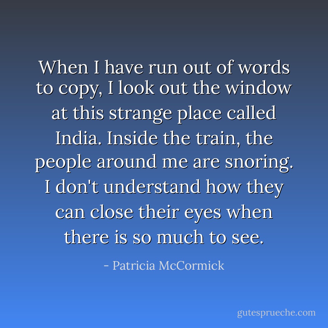 When I have run out of words to copy, I look out the window at this strange place called India. Inside the train, the people around me are snoring. I don't understand how they can close their eyes when there is so much to see. - Patricia McCormick