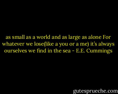 as small as a world and as large as alone<br />For whatever we lose(like a you or a me)<br />it’s always ourselves we find in the sea - E.E. Cummings