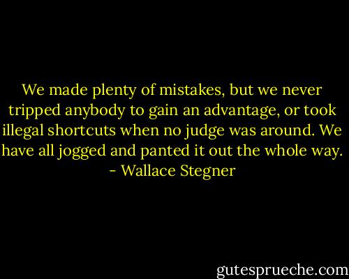 We made plenty of mistakes, but we never tripped anybody to gain an advantage, or took illegal shortcuts when no judge was around. We have all jogged and panted it out the whole way. - Wallace Stegner