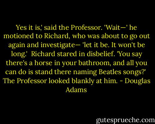 Yes it is,' said the Professor. 'Wait—' he motioned to Richard, who was about to go out again and investigate— 'let it be. It won't be long.'<br /><br />Richard stared in disbelief. 'You say there's a horse in your bathroom, and all you can do is stand there naming Beatles songs?'<br /><br />The Professor looked blankly at him. - Douglas Adams