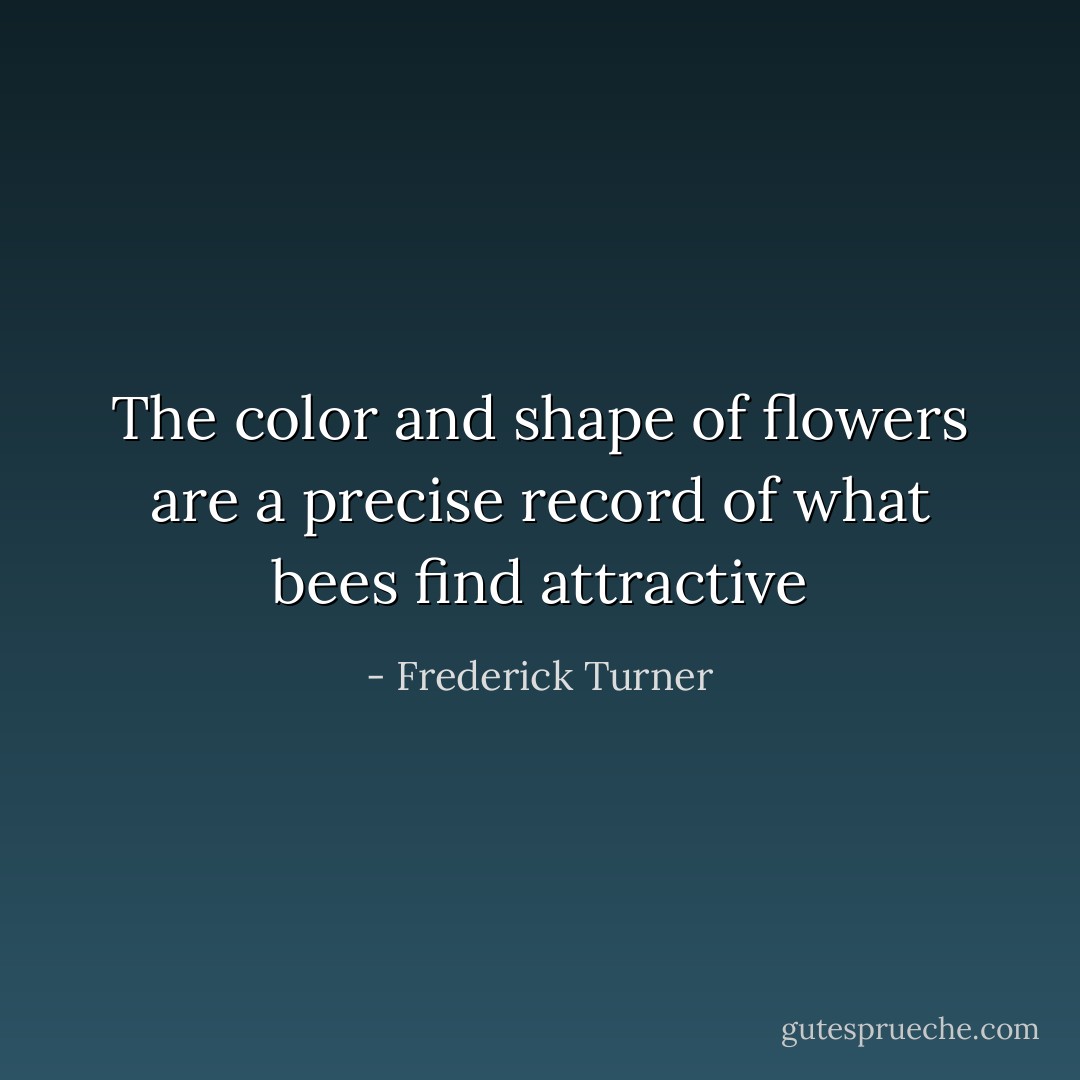 The color and shape of flowers are a precise record of what bees find attractive - Frederick Turner