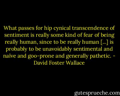 What passes for hip cynical transcendence of sentiment is really some kind of fear of being really human, since to be really human [...] is probably to be unavoidably sentimental and naïve and goo-prone and generally pathetic. - David Foster Wallace